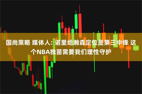 国尚策略 媒体人: 诺里给瀚森定位是第三中锋 这个NBA独苗需要我们理性守护