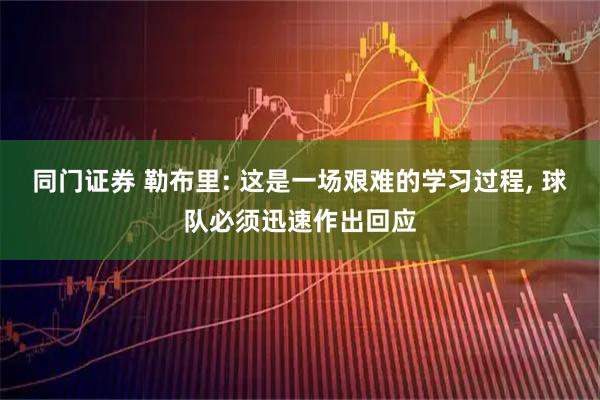 同门证券 勒布里: 这是一场艰难的学习过程, 球队必须迅速作出回应